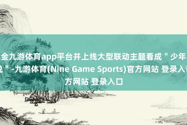 现金九游体育app平台并上线大型联动主题看成＂少年小说＂-九游体育(Nine Game Sports)官方网站 登录入口