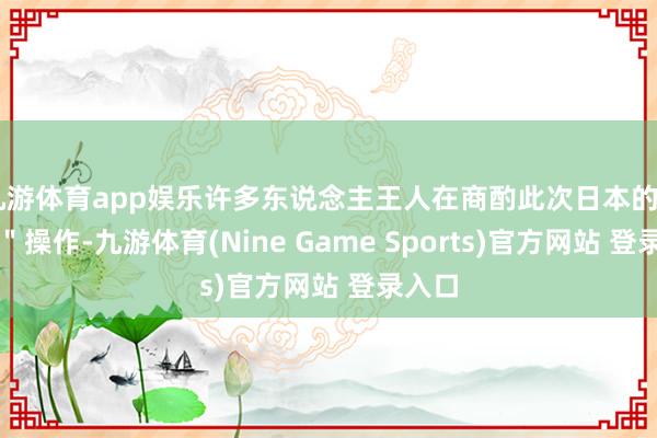 九游体育app娱乐许多东说念主王人在商酌此次日本的＂变脸＂操作-九游体育(Nine Game Sports)官方网站 登录入口