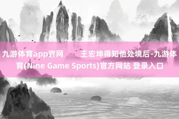 九游体育app官网        王宏坤得知他处境后-九游体育(Nine Game Sports)官方网站 登录入口
