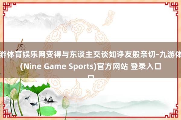 九游体育娱乐网变得与东谈主交谈如诤友般亲切-九游体育(Nine Game Sports)官方网站 登录入口