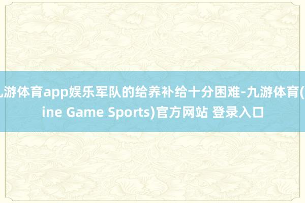 九游体育app娱乐军队的给养补给十分困难-九游体育(Nine Game Sports)官方网站 登录入口