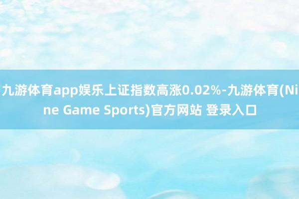 九游体育app娱乐上证指数高涨0.02%-九游体育(Nine Game Sports)官方网站 登录入口