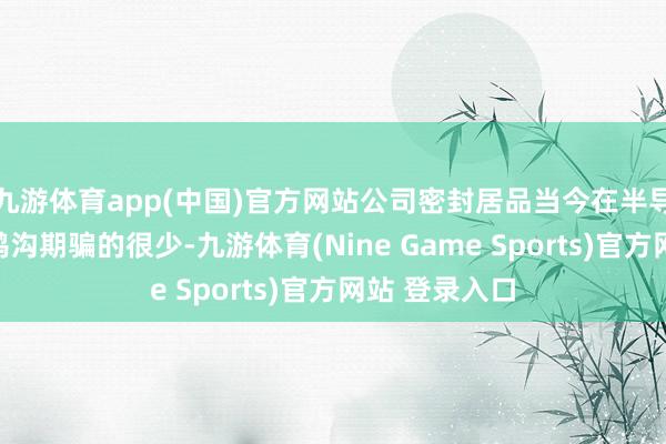 九游体育app(中国)官方网站公司密封居品当今在半导体加工修复鸿沟期骗的很少-九游体育(Nine Game Sports)官方网站 登录入口
