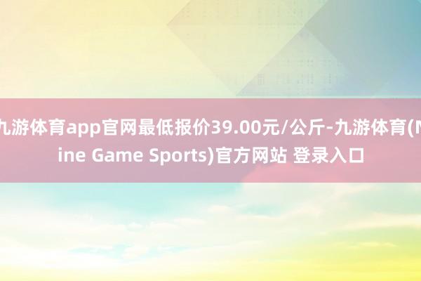 九游体育app官网最低报价39.00元/公斤-九游体育(Nine Game Sports)官方网站 登录入口