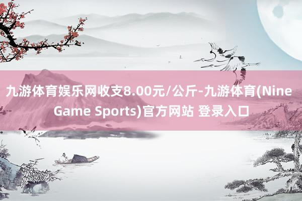 九游体育娱乐网收支8.00元/公斤-九游体育(Nine Game Sports)官方网站 登录入口