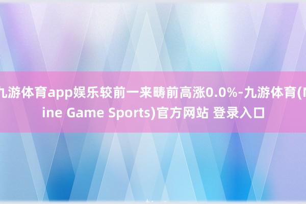 九游体育app娱乐较前一来畴前高涨0.0%-九游体育(Nine Game Sports)官方网站 登录入口