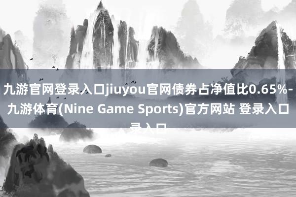 九游官网登录入口jiuyou官网债券占净值比0.65%-九游体育(Nine Game Sports)官方网站 登录入口
