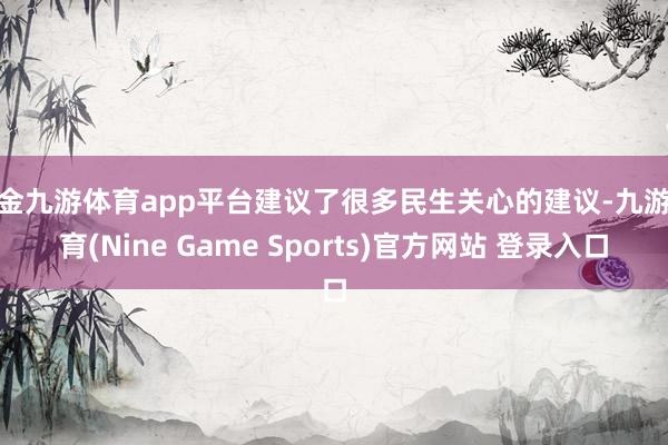 现金九游体育app平台建议了很多民生关心的建议-九游体育(Nine Game Sports)官方网站 登录入口