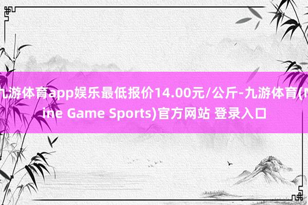 九游体育app娱乐最低报价14.00元/公斤-九游体育(Nine Game Sports)官方网站 登录入口
