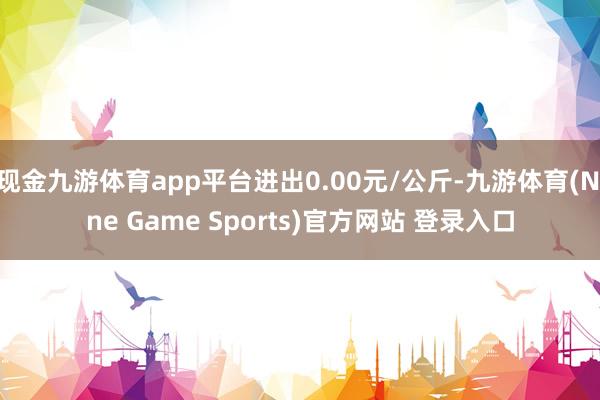 现金九游体育app平台进出0.00元/公斤-九游体育(Nine Game Sports)官方网站 登录入口