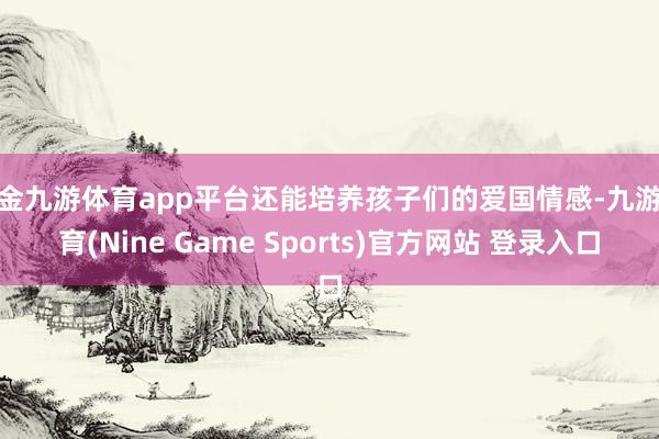 现金九游体育app平台还能培养孩子们的爱国情感-九游体育(Nine Game Sports)官方网站 登录入口