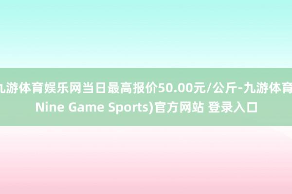 九游体育娱乐网当日最高报价50.00元/公斤-九游体育(Nine Game Sports)官方网站 登录入口