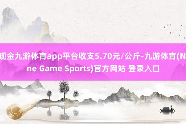 现金九游体育app平台收支5.70元/公斤-九游体育(Nine Game Sports)官方网站 登录入口