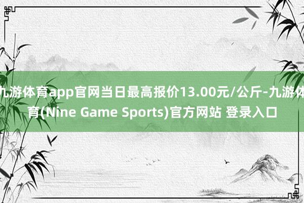 九游体育app官网当日最高报价13.00元/公斤-九游体育(Nine Game Sports)官方网站 登录入口