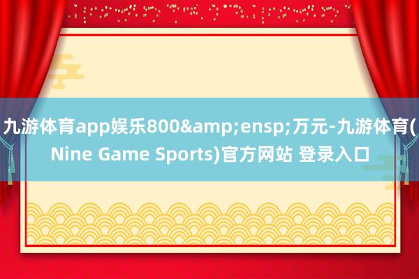 九游体育app娱乐800&ensp;万元-九游体育(Nine Game Sports)官方网站 登录入口
