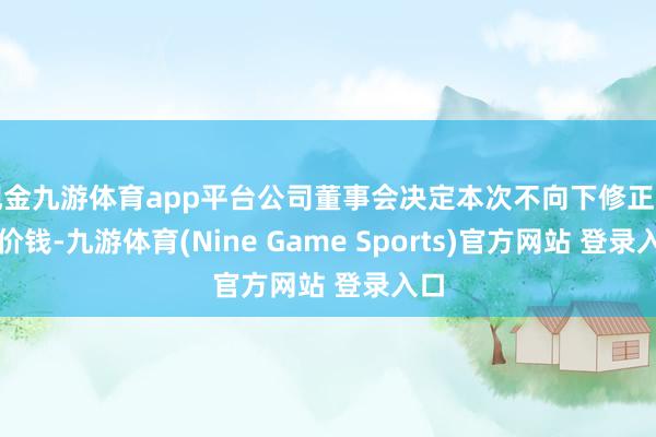 现金九游体育app平台公司董事会决定本次不向下修正转股价钱-九游体育(Nine Game Sports)官方网站 登录入口