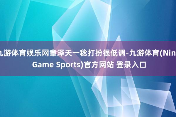 九游体育娱乐网章泽天一稔打扮很低调-九游体育(Nine Game Sports)官方网站 登录入口