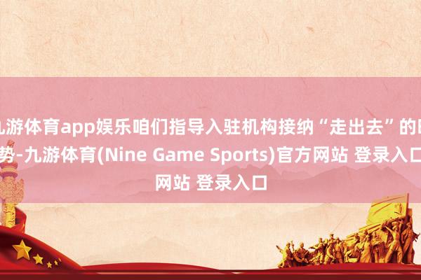 九游体育app娱乐咱们指导入驻机构接纳“走出去”的时势-九游体育(Nine Game Sports)官方网站 登录入口
