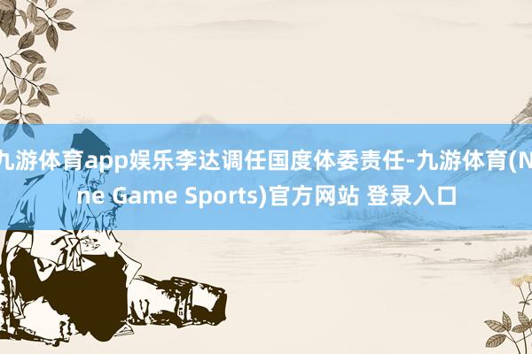 九游体育app娱乐李达调任国度体委责任-九游体育(Nine Game Sports)官方网站 登录入口