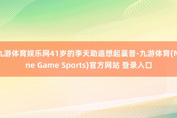 九游体育娱乐网41岁的李天助追想起曩昔-九游体育(Nine Game Sports)官方网站 登录入口