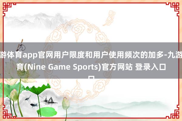 九游体育app官网用户限度和用户使用频次的加多-九游体育(Nine Game Sports)官方网站 登录入口