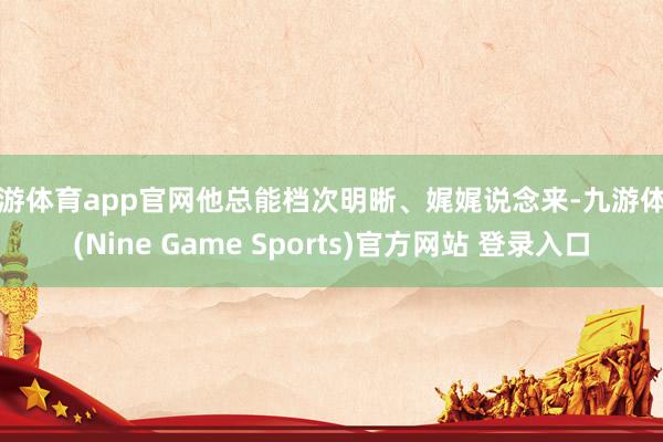 九游体育app官网他总能档次明晰、娓娓说念来-九游体育(Nine Game Sports)官方网站 登录入口