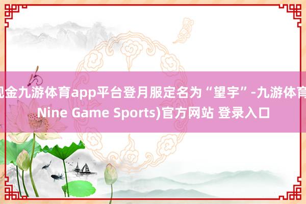 现金九游体育app平台登月服定名为“望宇”-九游体育(Nine Game Sports)官方网站 登录入口