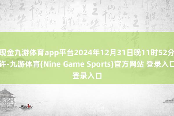 现金九游体育app平台2024年12月31日晚11时52分许-九游体育(Nine Game Sports)官方网站 登录入口