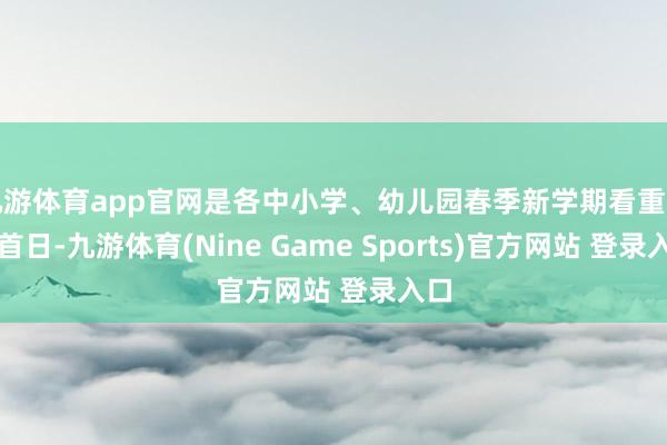 九游体育app官网是各中小学、幼儿园春季新学期看重开学首日-九游体育(Nine Game Sports)官方网站 登录入口