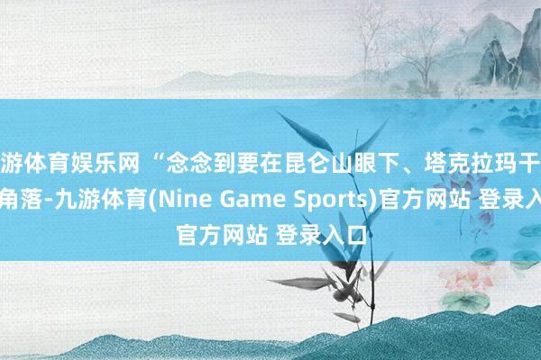 九游体育娱乐网 “念念到要在昆仑山眼下、塔克拉玛干沙漠角落-九游体育(Nine Game Sports)官方网站 登录入口