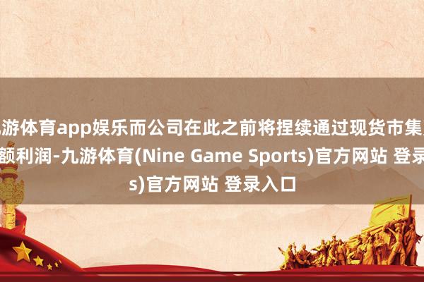 九游体育app娱乐而公司在此之前将捏续通过现货市集赢得逾额利润-九游体育(Nine Game Sports)官方网站 登录入口
