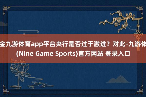 现金九游体育app平台央行是否过于激进？对此-九游体育(Nine Game Sports)官方网站 登录入口
