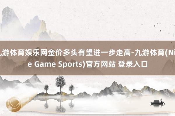 九游体育娱乐网金价多头有望进一步走高-九游体育(Nine Game Sports)官方网站 登录入口