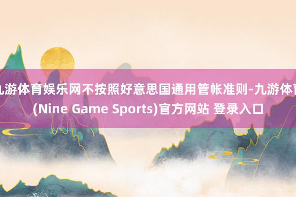 九游体育娱乐网　　不按照好意思国通用管帐准则-九游体育(Nine Game Sports)官方网站 登录入口