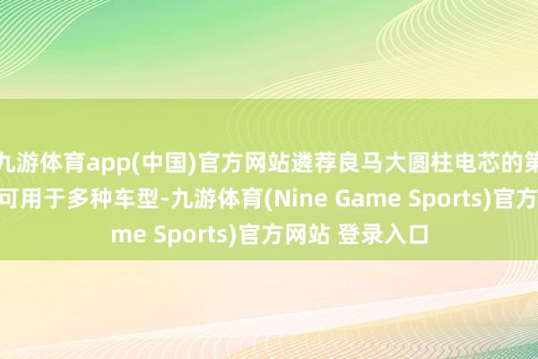 九游体育app(中国)官方网站遴荐良马大圆柱电芯的第六代能源电板可用于多种车型-九游体育(Nine Game Sports)官方网站 登录入口