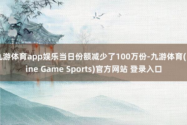 九游体育app娱乐当日份额减少了100万份-九游体育(Nine Game Sports)官方网站 登录入口