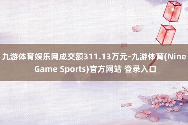 九游体育娱乐网成交额311.13万元-九游体育(Nine Game Sports)官方网站 登录入口