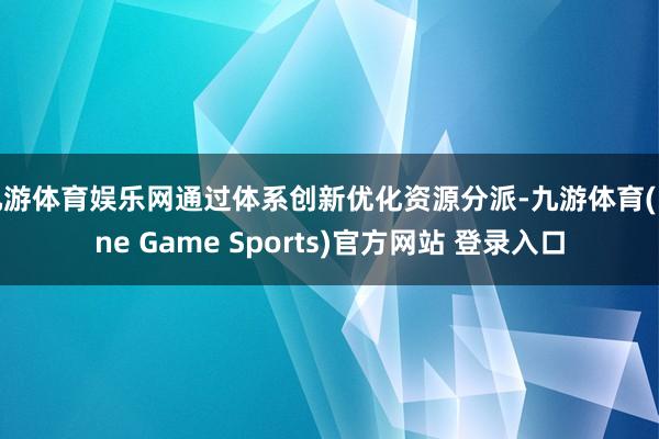九游体育娱乐网通过体系创新优化资源分派-九游体育(Nine Game Sports)官方网站 登录入口