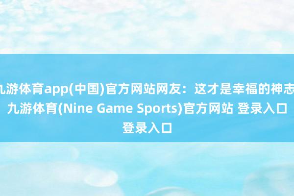 九游体育app(中国)官方网站网友：这才是幸福的神志-九游体育(Nine Game Sports)官方网站 登录入口