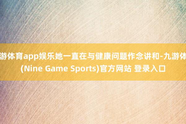 九游体育app娱乐她一直在与健康问题作念讲和-九游体育(Nine Game Sports)官方网站 登录入口
