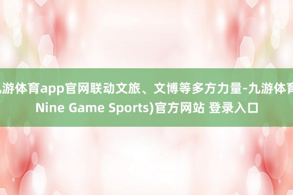 九游体育app官网联动文旅、文博等多方力量-九游体育(Nine Game Sports)官方网站 登录入口