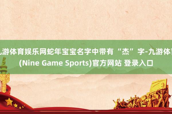 九游体育娱乐网蛇年宝宝名字中带有 “杰” 字-九游体育(Nine Game Sports)官方网站 登录入口