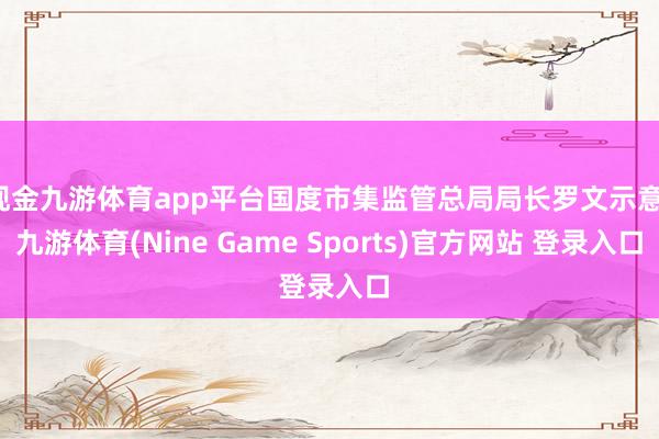 现金九游体育app平台国度市集监管总局局长罗文示意-九游体育(Nine Game Sports)官方网站 登录入口