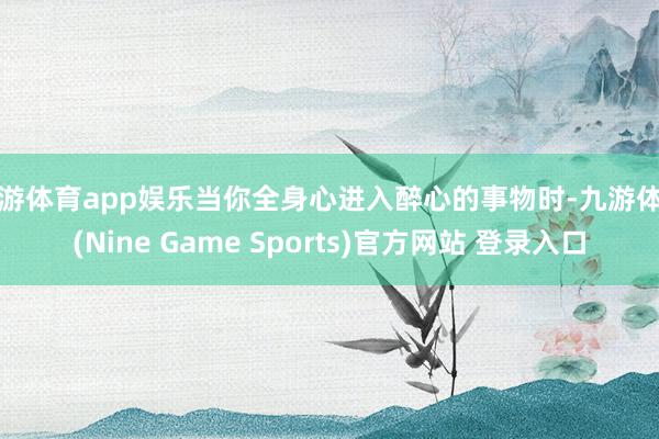 九游体育app娱乐当你全身心进入醉心的事物时-九游体育(Nine Game Sports)官方网站 登录入口
