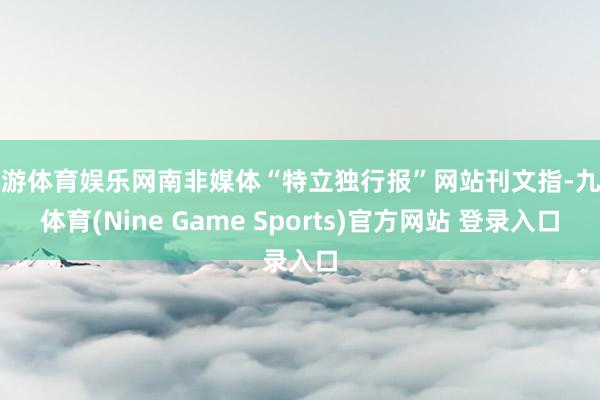 九游体育娱乐网南非媒体“特立独行报”网站刊文指-九游体育(Nine Game Sports)官方网站 登录入口