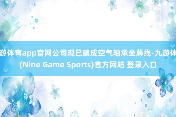 九游体育app官网公司现已建成空气轴承坐蓐线-九游体育(Nine Game Sports)官方网站 登录入口
