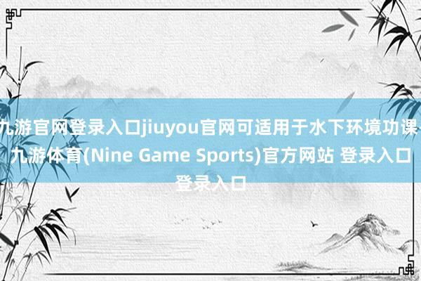 九游官网登录入口jiuyou官网可适用于水下环境功课-九游体育(Nine Game Sports)官方网站 登录入口
