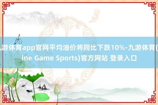 九游体育app官网平均油价将同比下跌10%-九游体育(Nine Game Sports)官方网站 登录入口