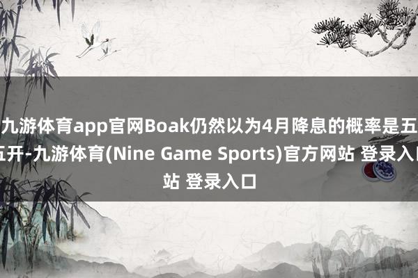九游体育app官网　　Boak仍然以为4月降息的概率是五五开-九游体育(Nine Game Sports)官方网站 登录入口