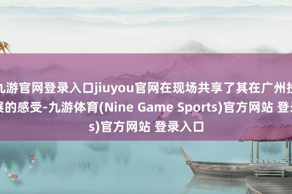 九游官网登录入口jiuyou官网在现场共享了其在广州投资发展的感受-九游体育(Nine Game Sports)官方网站 登录入口